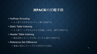 HPACKの圧縮手段
• Huffman Encoding
• よく使う文字を少ないビット数で表現する
• Static Table Indexing
• よく使うヘッダをあらかじめ定義しておき、番号で指定する
• Header Table I...