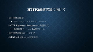 HTTP2最速実装に向けて
• HTTP2の概要
• コネクション、ストリーム、フレーム
• HTTP Request / Responseの表現形式
• HEADERSフレーム、DATAフレーム
• HTTP2の開始シーケンス
• HPACK...