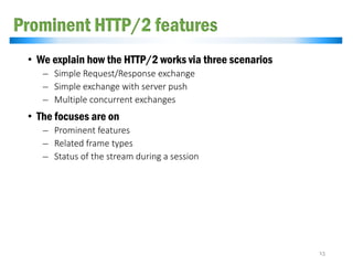 Prominent HTTP/2 features
• We explain how the HTTP/2 works via three scenarios
̶ Simple Request/Response exchange
̶ Simple exchange with server push
̶ Multiple concurrent exchanges
• The focuses are on
̶ Prominent features
̶ Related frame types
̶ Status of the stream during a session
13
 