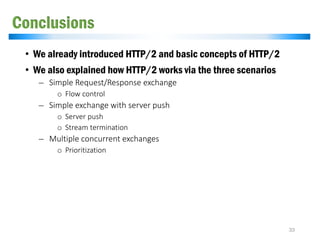 Conclusions
• We already introduced HTTP/2 and basic concepts of HTTP/2
• We also explained how HTTP/2 works via the three scenarios
̶ Simple Request/Response exchange
o Flow control
̶ Simple exchange with server push
o Server push
o Stream termination
̶ Multiple concurrent exchanges
o Prioritization
33
 