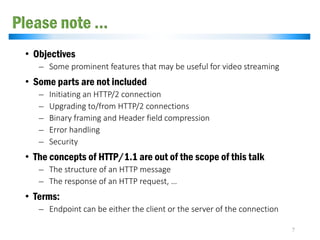 Please note …
• Objectives
̶ Some prominent features that may be useful for video streaming
• Some parts are not included
̶ Initiating an HTTP/2 connection
̶ Upgrading to/from HTTP/2 connections
̶ Binary framing and Header field compression
̶ Error handling
̶ Security
• The concepts of HTTP/1.1 are out of the scope of this talk
̶ The structure of an HTTP message
̶ The response of an HTTP request, …
• Terms:
̶ Endpoint can be either the client or the server of the connection
7
 