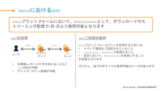 ©2018 AKAMAI | FASTER FORWARDTM
AkamaiにおけるQUIC
Akamaiプラットフォームにおいて、Media Accelerationとして、ダウンロードやス
トリーミング配信で6月1日より使用可能となります
AkamaiプラットフォームでQUICを利用するためには、
• メディア製品をご契約されていること
• *.akamaized.net、*.akamaihd.netで配信すること
• 設定において、Media Accelerationを有効にすること
が必要となります
※ただし、他プロダクトでも使用可能なケースがあります
QUICの利用
アカマイ
サーバ
Web
サーバ
ユーザ
QUIC HTTP1.1
• お客様Webサーバに手を加えることなく
QUIC対応が可能
• クリック1つでQUIC配信が可能
QUICご利用の条件
 