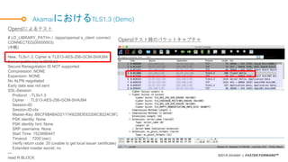 ©2018 AKAMAI | FASTER FORWARDTM
AkamaiにおけるTLS1.3 (Demo)
# LD_LIBRARY_PATH=./ ./apps/openssl s_client -connect h2test.bata.tokyo:443 --tls1_3
CONNECTED(00000003)
(中略)
---
New, TLSv1.3, Cipher is TLS13-AES-256-GCM-SHA384
Server public key is 2048 bit
Secure Renegotiation IS NOT supported
Compression: NONE
Expansion: NONE
No ALPN negotiated
Early data was not sent
SSL-Session:
Protocol : TLSv1.3
Cipher : TLS13-AES-256-GCM-SHA384
Session-ID:
Session-ID-ctx:
Master-Key: B6CF6B4BAD211749228DE62206CB224C8F245B0A932CA8F70906828BC6058BBD9AC91E12F7EB022A5C430615A95FEB68
PSK identity: None
PSK identity hint: None
SRP username: None
Start Time: 1523690447
Timeout : 7200 (sec)
Verify return code: 20 (unable to get local issuer certificate)
Extended master secret: no
---
read R BLOCK
Openslによるテスト
Openslテスト時のパケットキャプチャ
 
