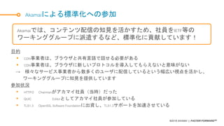 ©2018 AKAMAI | FASTER FORWARDTM
Akamaiによる標準化への参加
目的
 CDN事業者は、ブラウザと共有言語で話せる必要がある
 CDN事業者は、ブラウザに新しいプロトコルを導入してもらえないと意味がない
→ 様々なサービス事業者から数多くのユーザに配信しているという幅広い視点を活かし、
ワーキンググループに知見を提供しています
参加状況
 HTTP/2 Chairmanがアカマイ社員（当時）だった
 QUIC Editorとしてアカマイ社員が参加している
 TLS1.3 OpenSSL Software Foundationに出資し、TLS1.3サポートを加速させている
Akamaiでは、コンテンツ配信の知見を活かすため、社員をIETF等の
ワーキンググループに派遣するなど、標準化に貢献しています！
 