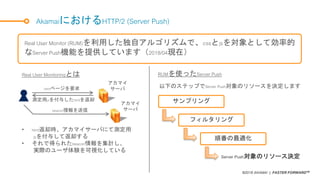 ©2018 AKAMAI | FASTER FORWARDTM
AkamaiにおけるHTTP/2 (Server Push)
Real User Monitor (RUM)を利用した独自アルゴリズムで、cssとjsを対象として効率的
なServer Push機能を提供しています（2018/04現在）
Real User Monitoringとは RUMを使ったServer Push
以下のステップでServer Push対象のリソースを決定します
アカマイ
サーバ
アカマイ
サーバ
測定用jsを付与したhtmlを返却
htmlページを要求
beacon情報を送信
• html返却時、アカマイサーバにて測定用
jsを付与して返却する
• それで得られたbeacon情報を集計し、
実際のユーザ体験を可視化している
サンプリング
フィルタリング
順番の最適化
Server Push対象のリソース決定
 