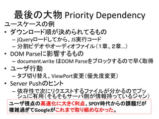 最後の大物 Priority Dependency
ユースケースの例
• ダウンロード順が決められてるもの
– jQueryロードしてから、JS実行コード
– 分割ビデオやオーディオファイル（１章、２章…）

• DOM Parseに影響するもの
– document.write はDOM Parseをブロックするので早く取得

• ユーザ行動
– タブ切り替え、ViewPort変更（優先度変更）

• Server Pushのヒント
– 依存性で次にリクエストするファイルが分かるのでプッ
シュに有用（そもそもサーバ側が情報持っているジャン）
ユーザ視点の高速化に大きく利点、SPDY時代からの課題だが
複雑過ぎてGoogleがこれまで取り組めなかった。

 