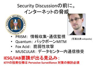 Security Discussionの前に。
インターネットの脅威

•
•
•
•

PRISM： 情報収集・通信監視 (写真出典 wikipedia)
Quantum： バックボーンMITM
Fox Acid： 脆弱性攻撃
MUSCULAR： データセンター内通信傍受

IESG/IAB要請が出る見込み：
IETFの技術仕様は Pervasive Surveillance 対策の検討必須

 