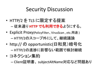 Security Discussion
• HTTP/2 を TLS に限定する提案
– 従来通り HTTP でも利用できるようにする。

• Explicit Proxy(PolicyFilter、VirusScan , etc.用途 )
– HTTP/2のスコープ外にして、継続議論

• http:// の opportunistic(日和見）暗号化
– HTTP/2の進捗に影響ない範囲で検討継続

• コネクション集約
– Client証明書、 subjectAltName対応など問題あり

 