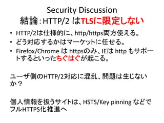 Security Discussion
結論：HTTP/2 はTLSに限定しない
• HTTP/2は仕様的に、http/https両方使える。
• どう対応するかはマーケットに任せる。
• Firefox/Chrome は httpsのみ、IEは http もサポー
トするといったちぐはぐが起こる。
ユーザ側のHTTP/2対応に混乱、問題は生じない
か？
個人情報を扱うサイトは、HSTS/Key pinning などで
フルHTTPS化推進へ

 