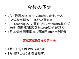 今後の予定
• 2/7 （最悪2/14)までに draft10 をリリース
– みんな仕事速い！ほとんど修正済

• IETF London(3/2-7)翌日3/8にhttpbisの非公式
interimを開催(正式な interopはやらない）
• 6月上旬米国東海岸で第６回interimを開催

まだまだあきらめまへん
• 4月 HTTP/2 の WG Last Call
• 8月 IETF Last Call を目指す。

 
