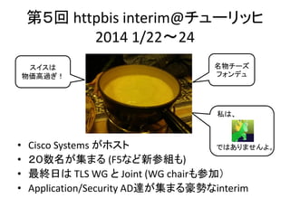 第５回 httpbis interim@チューリッヒ
2014 1/22～24
スイスは
物価高過ぎ！

名物チーズ
フォンデュ

私は、

•
•
•
•

Cisco Systems がホスト
ではありませんよ。
２０数名が集まる (F5など新参組も)
最終日は TLS WG と Joint (WG chairも参加）
Application/Security AD達が集まる豪勢なinterim

 