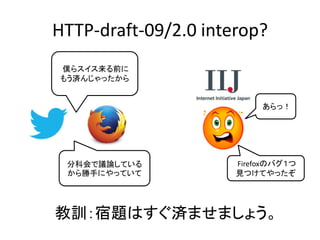 HTTP-draft-09/2.0 interop?
僕らスイス来る前に
もう済んじゃったから
あらっ！

分科会で議論している
から勝手にやっていて

Firefoxのバグ１つ
見つけてやったぞ

教訓：宿題はすぐ済ませましょう。

 