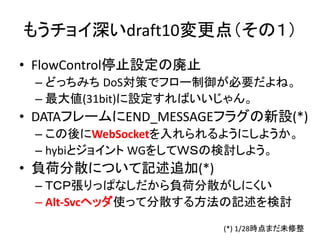 もうチョイ深いdraft10変更点（その１）
• FlowControl停止設定の廃止
– どっちみち DoS対策でフロー制御が必要だよね。
– 最大値(31bit)に設定すればいいじゃん。

• DATAフレームにEND_MESSAGEフラグの新設(*)
– この後にWebSocketを入れられるようにしようか。
– hybiとジョイント WGをしてＷＳの検討しよう。

• 負荷分散について記述追加(*)
– ＴＣＰ張りっぱなしだから負荷分散がしにくい
– Alt-Svcヘッダ使って分散する方法の記述を検討
(*) 1/28時点まだ未修整

 