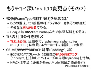 もうチョイ深いdraft10変更点（その２）
• 拡張(FrameType/SETTINGS)を認めない
– DoSの温床、TCP拡張の様にフィルターされるのは嫌だ
– やるなら別ALPN名でやる。
– Google は DNS/Cert. Pushなんかの拡張試験をやるよ。

• TLSの利用条件を厳しく
– TLS1.2必須、圧縮不可、 ephemeral cipher suites
(DHE,ECDHE) に制限、エラーコードの新設、BCP参照

• CRIME/BEAST BREACH対策(Padding付加）
– BODYはDATAフレームに２種類のPADDINGフラグ
（1or2byte)を追加してペイロードの先頭にpaddingを付加。
– HPACKは本当に必要かThreatModel検証が要必要 (*)
(*) 1/28時点まだ未修整

 