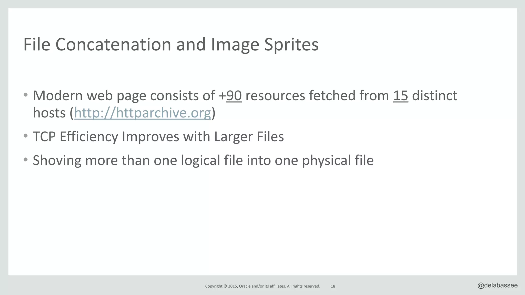 Copyright*©*2015,*Oracle*and/or*its*affiliates.*All*rights*reserved. 18 @delabassee
File*Concatenation*and*Image*Sprites
• Modern*web*page*consists*of*+90*resources*fetched*from*15*distinct*
hosts*(http://httparchive.org)*
• TCP*Efficiency*Improves*with*Larger*Files*
• Shoving*more*than*one*logical*file*into*one*physical*file
 