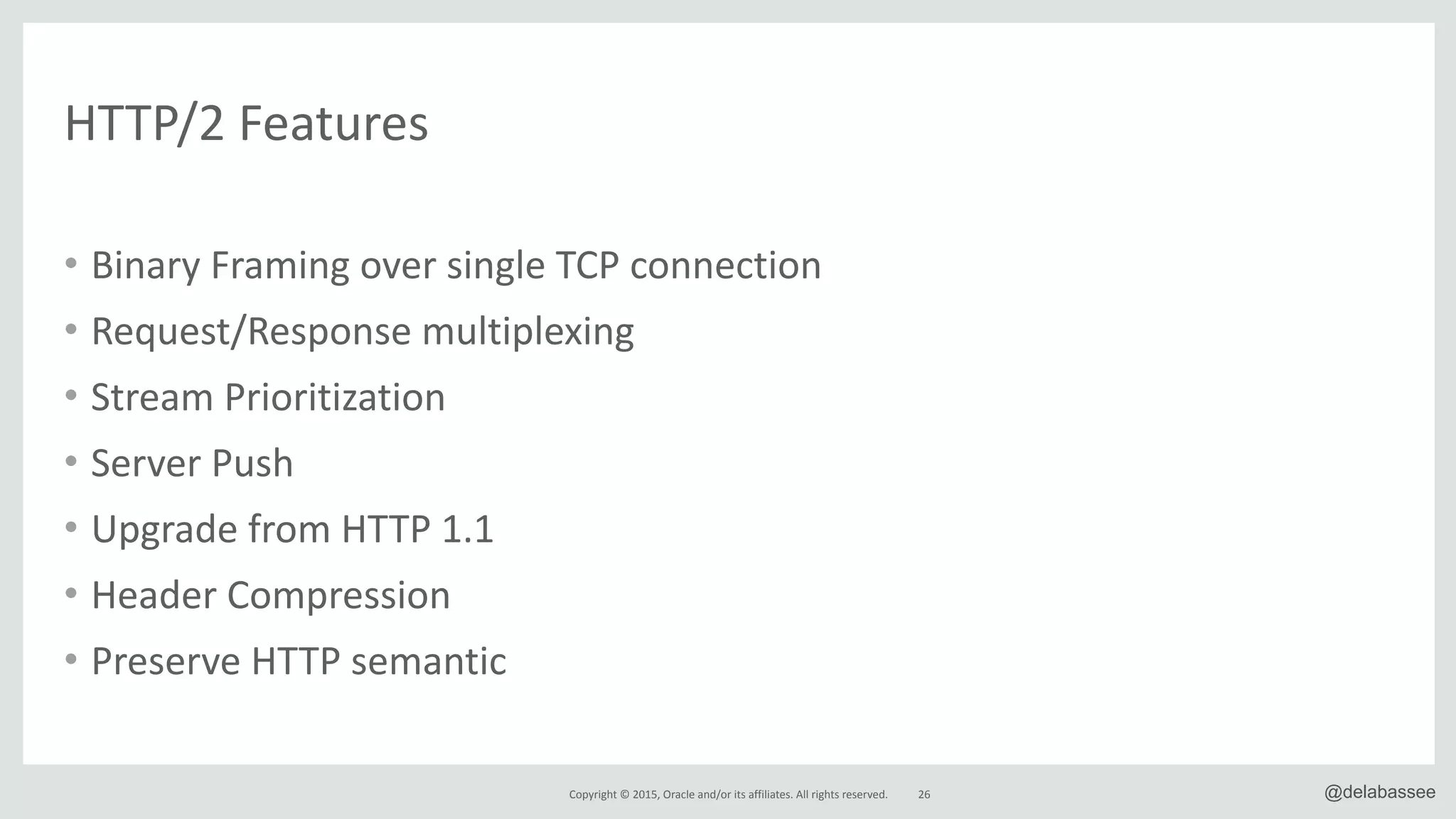 Copyright*©*2015,*Oracle*and/or*its*affiliates.*All*rights*reserved.* @delabassee26
HTTP/2*Features
• Binary*Framing*over*single*TCP*connection*
• Request/Response*multiplexing*
• Stream*Prioritization*
• Server*Push*
• Upgrade*from*HTTP*1.1*
• Header*Compression*
• Preserve*HTTP*semantic
 