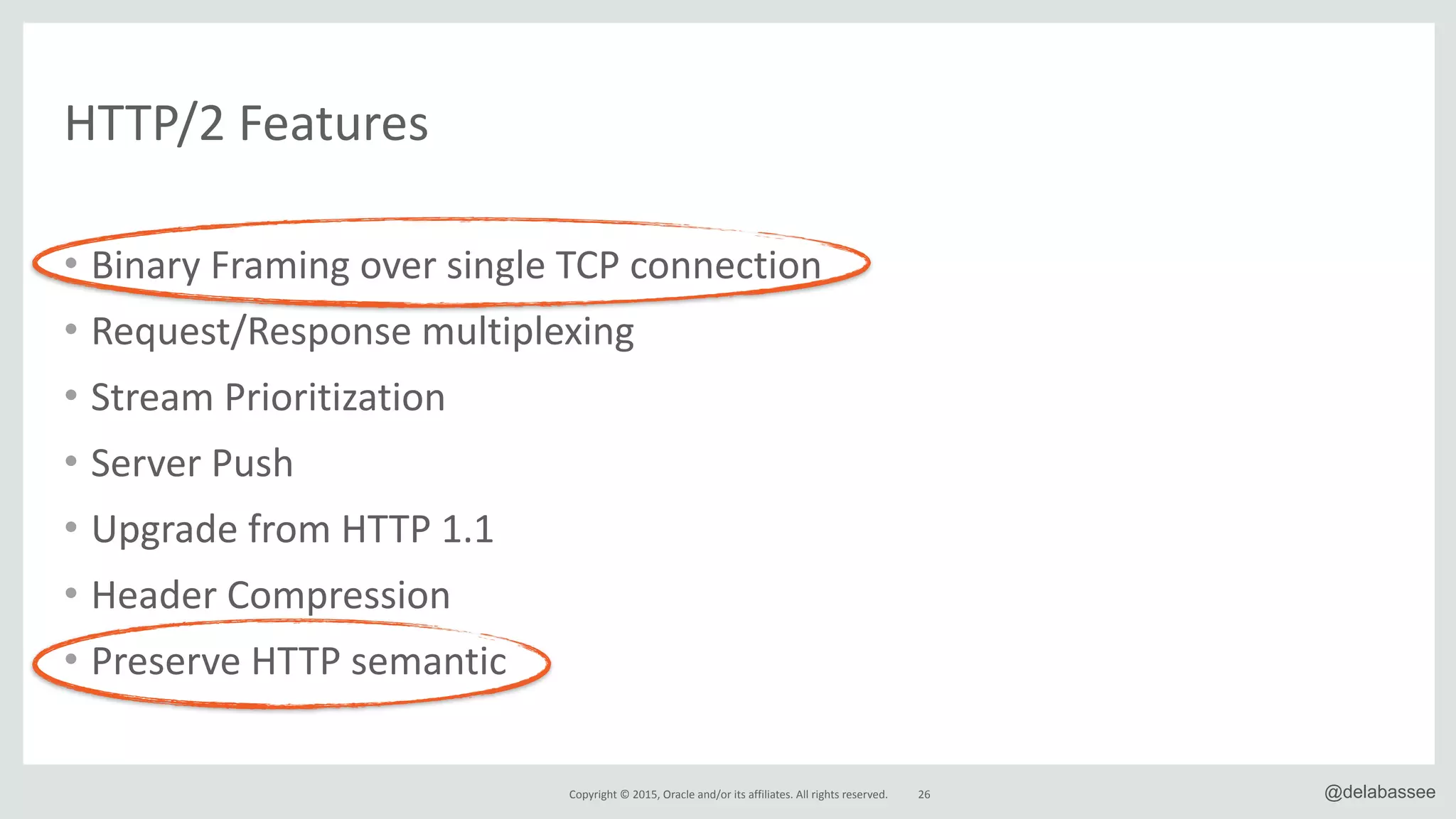 Copyright*©*2015,*Oracle*and/or*its*affiliates.*All*rights*reserved.* @delabassee26
HTTP/2*Features
• Binary*Framing*over*single*TCP*connection*
• Request/Response*multiplexing*
• Stream*Prioritization*
• Server*Push*
• Upgrade*from*HTTP*1.1*
• Header*Compression*
• Preserve*HTTP*semantic
 
