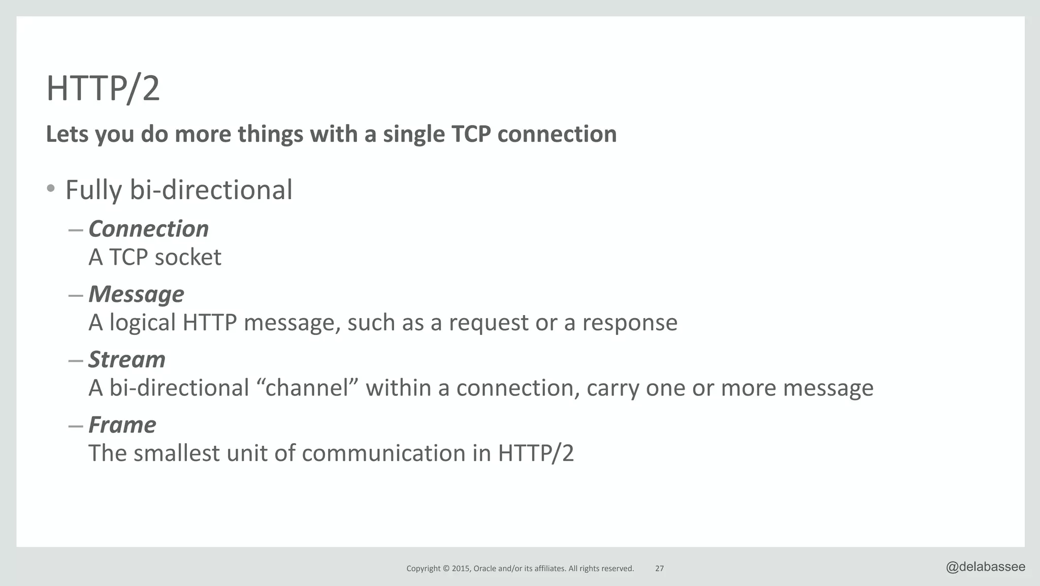 Copyright*©*2015,*Oracle*and/or*its*affiliates.*All*rights*reserved. 27 @delabassee
HTTP/2
• Fully*biRdirectional*
– Connection 
A*TCP*socket*
– Message* 
A*logical*HTTP*message,*such*as*a*request*or*a*response**
– Stream 
A*biRdirectional*“channel”*within*a*connection,*carry*one*or*more*message*
– Frame 
The*smallest*unit*of*communication*in*HTTP/2
Lets&you&do&more&things&with&a&single&TCP&connection
 