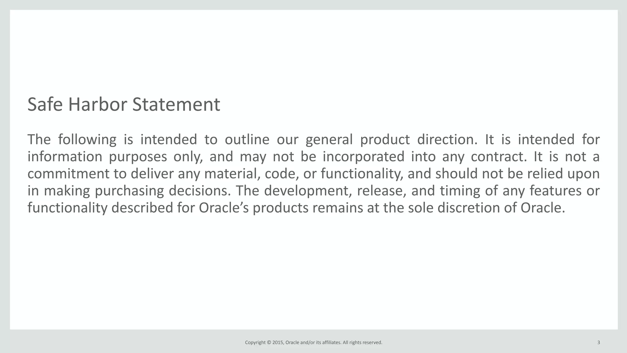 Safe*Harbor*Statement
The* following* is* intended* to* outline* our* general* product* direction.* It* is* intended* for*
information* purposes* only,* and* may* not* be* incorporated* into* any* contract.* It* is* not* a*
commitment*to*deliver*any*material,*code,*or*functionality,*and*should*not*be*relied*upon*
in*making*purchasing*decisions.*The*development,*release,*and*timing*of*any*features*or*
functionality*described*for*Oracle’s*products*remains*at*the*sole*discretion*of*Oracle.
Copyright*©*2015,*Oracle*and/or*its*affiliates.*All*rights*reserved. 3
 