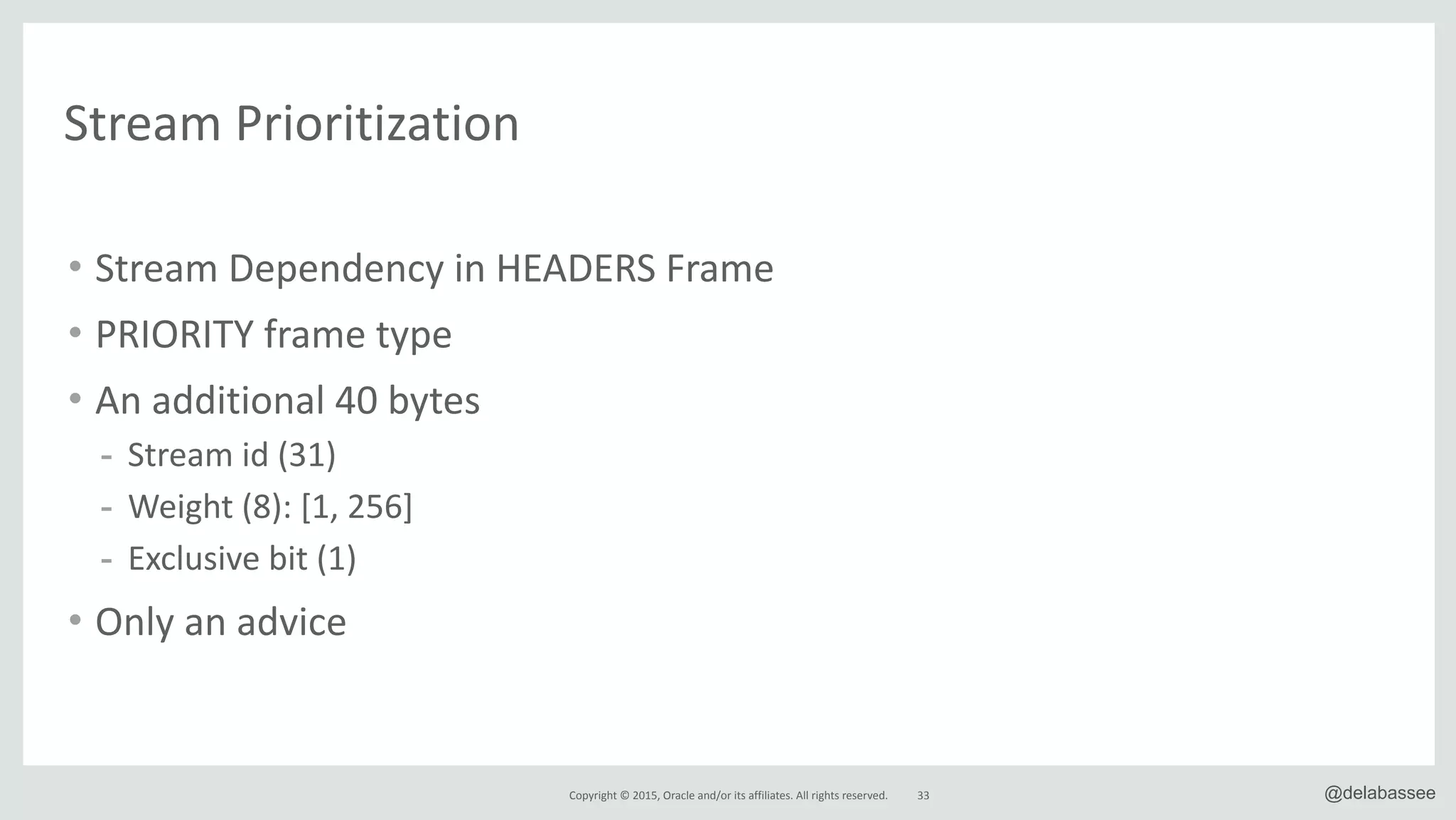 Copyright*©*2015,*Oracle*and/or*its*affiliates.*All*rights*reserved. 33 @delabassee
Stream*Prioritization
• Stream*Dependency*in*HEADERS*Frame*
• PRIORITY*frame*type*
• An*additional*40*bytes*
- Stream*id*(31)*
- Weight*(8):*[1,*256]**
- Exclusive*bit*(1)*
• Only*an*advice
 