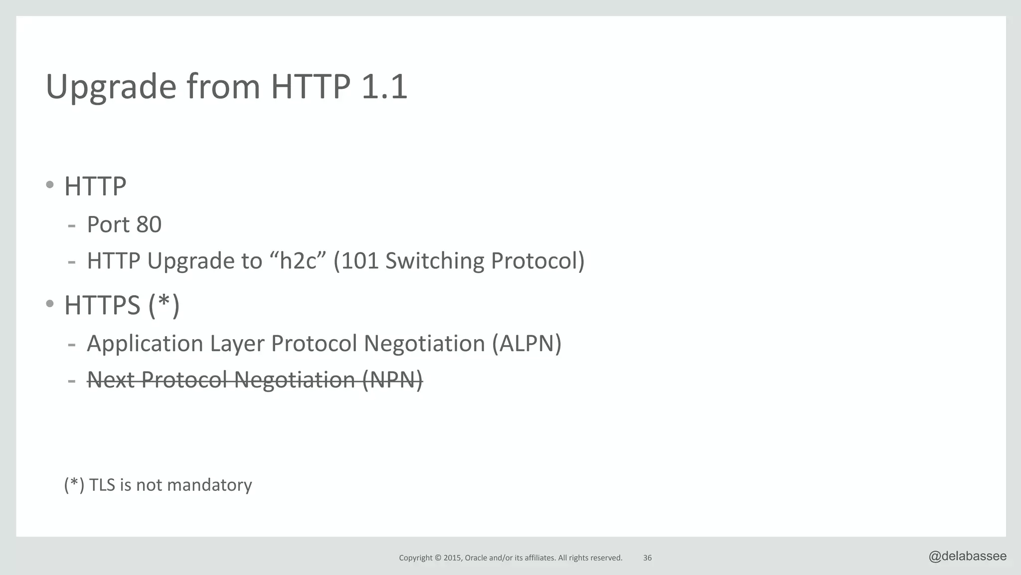 Copyright*©*2015,*Oracle*and/or*its*affiliates.*All*rights*reserved. 36 @delabassee
Upgrade*from*HTTP*1.1
• HTTP*
- Port*80*
- HTTP*Upgrade*to*“h2c”*(101*Switching*Protocol)*
• HTTPS*(*)*
- Application*Layer*Protocol*Negotiation*(ALPN)*
- Next*Protocol*Negotiation*(NPN)*
(*)*TLS*is*not*mandatory
 