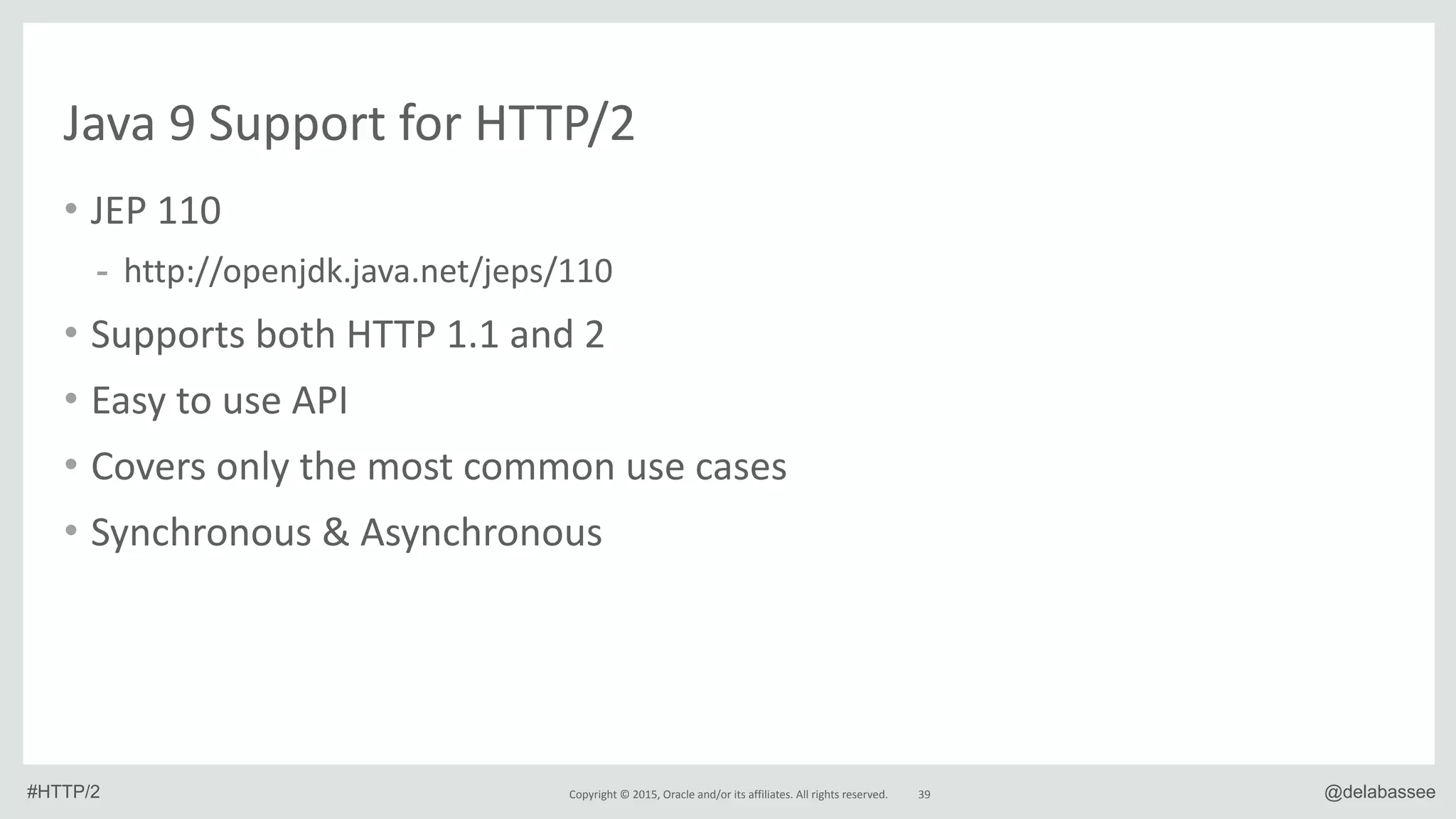 Copyright*©*2015,*Oracle*and/or*its*affiliates.*All*rights*reserved. @delabassee
Java*9*Support*for*HTTP/2
• JEP*110*
- http://openjdk.java.net/jeps/110*
• Supports*both*HTTP*1.1*and*2*
• Easy*to*use*API*
• Covers*only*the*most*common*use*cases*
• Synchronous*&*Asynchronous
39#HTTP/2
 