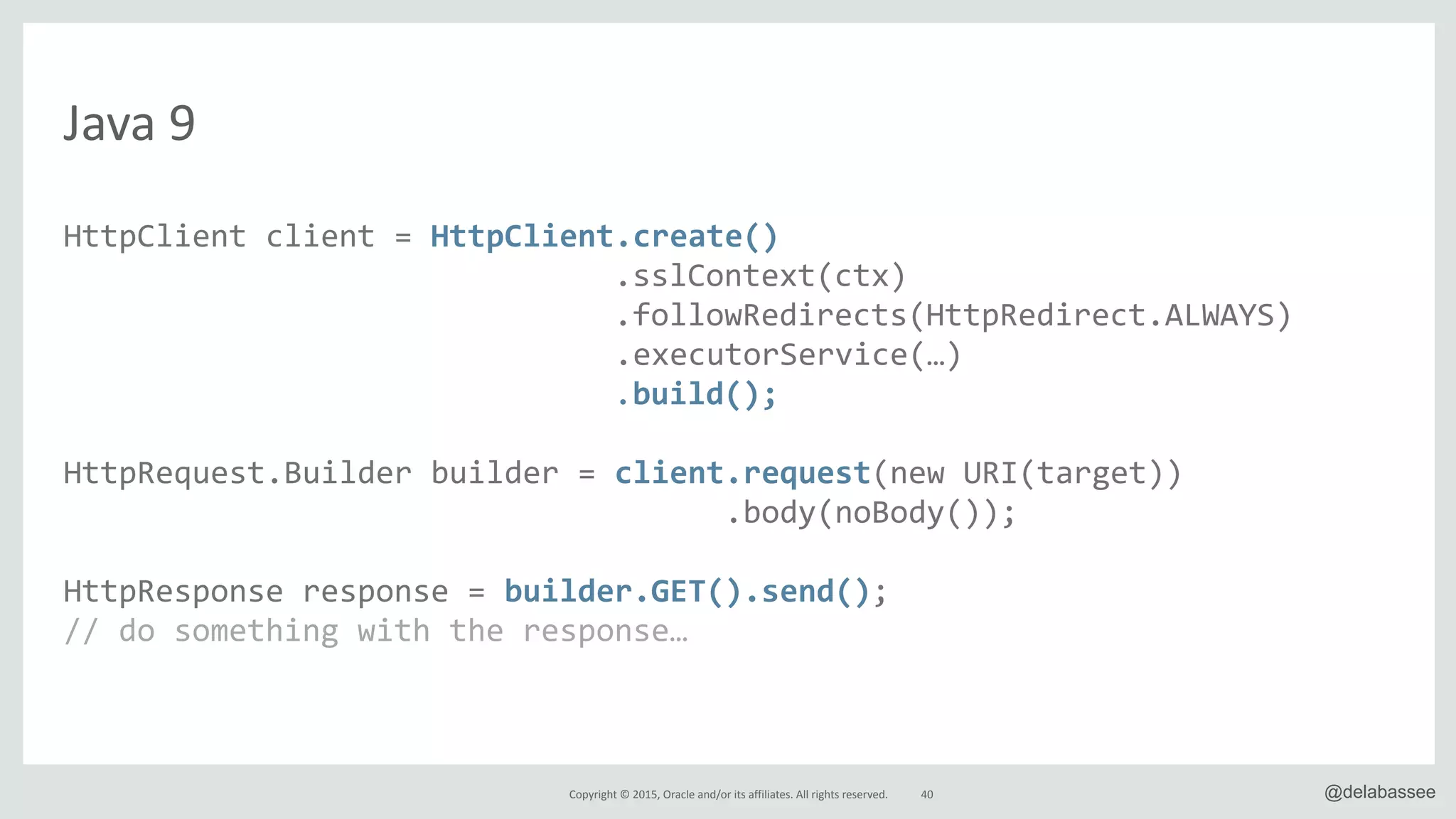 Copyright*©*2015,*Oracle*and/or*its*affiliates.*All*rights*reserved. @delabassee
Java*9
HttpClient"client"="HttpClient.create()"
" """"""""""""""""""""""""""".sslContext(ctx)"
" """"""""""""""""""""""""""".followRedirects(HttpRedirect.ALWAYS)"
"""""""""""""""""""""""""""""".executorService(…)"
" """"""""""""""""""""""""""".build();"
HttpRequest.Builder"builder"="client.request(new"URI(target))"
"""""""""""""""""""""""""""""""""""".body(noBody());"
HttpResponse"response"="builder.GET().send();"
//"do"something"with"the"response…"
40
 