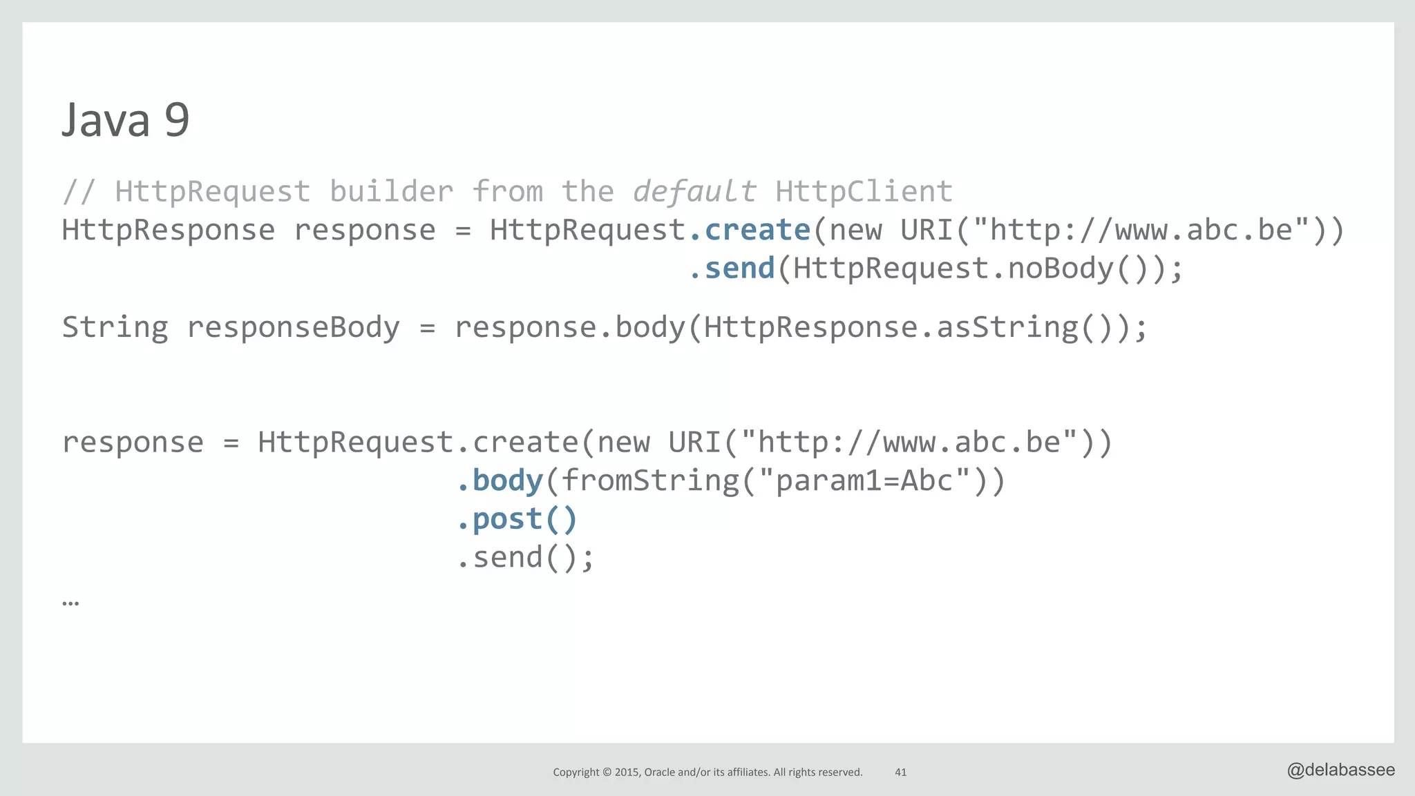Copyright*©*2015,*Oracle*and/or*its*affiliates.*All*rights*reserved. @delabassee
Java*9
//"HttpRequest"builder"from"the"default"HttpClient"
HttpResponse"response"="HttpRequest.create(new"URI("http://www.abc.be"))"
""""""""""""""""""""""""""""""""""".send(HttpRequest.noBody());"
String"responseBody"="response.body(HttpResponse.asString());"
response"="HttpRequest.create(new"URI("http://www.abc.be"))"
"""""""""""""""""""""".body(fromString("param1=Abc"))"
"""""""""""""""""""""".post()A
AAAAAAAAAAAAAAAAAAAAAA.send();"
…
41
 