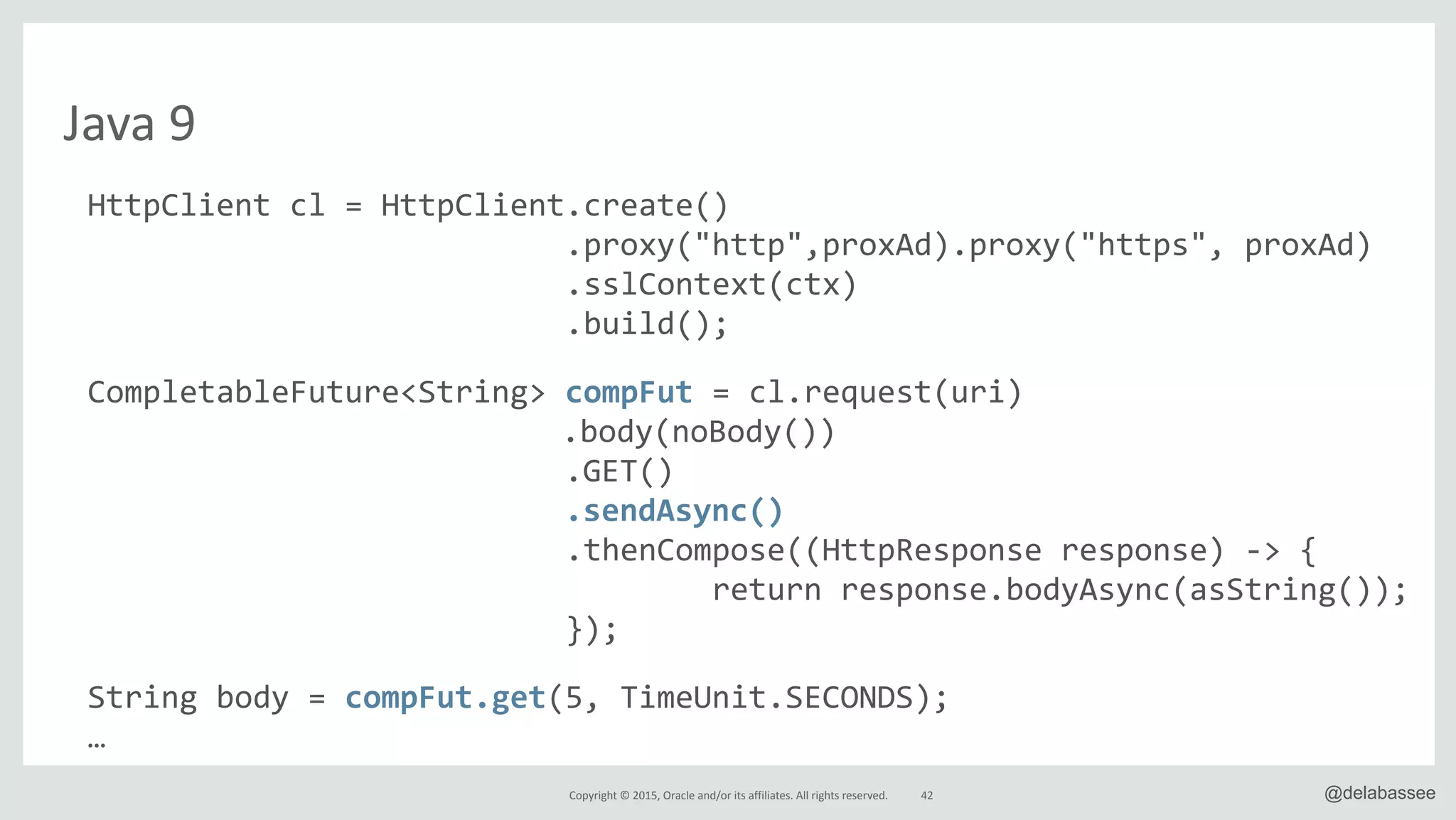 Copyright*©*2015,*Oracle*and/or*its*affiliates.*All*rights*reserved. @delabassee
Java*9
HttpClient"cl"="HttpClient.create()"
"""""""""""""""""""""""""".proxy("http",proxAd).proxy("https","proxAd)"
"""""""""""""""""""""""""".sslContext(ctx)"
"""""""""""""""""""""""""".build();"
CompletableFuture<String>"compFut"="cl.request(uri)"
" " " " " " " " "".body(noBody())"
" """"""""""""""""""""""".GET()"
" """"""""""""""""""""""".sendAsync()"
"""""""""""""""""""""""""".thenCompose((HttpResponse"response)"l>"{"
""""""""""""""""""""""""""""""""""return"response.bodyAsync(asString());"
""""""""""""""""""""""""""});"
String"body"="compFut.get(5,"TimeUnit.SECONDS);"
…
42
 
