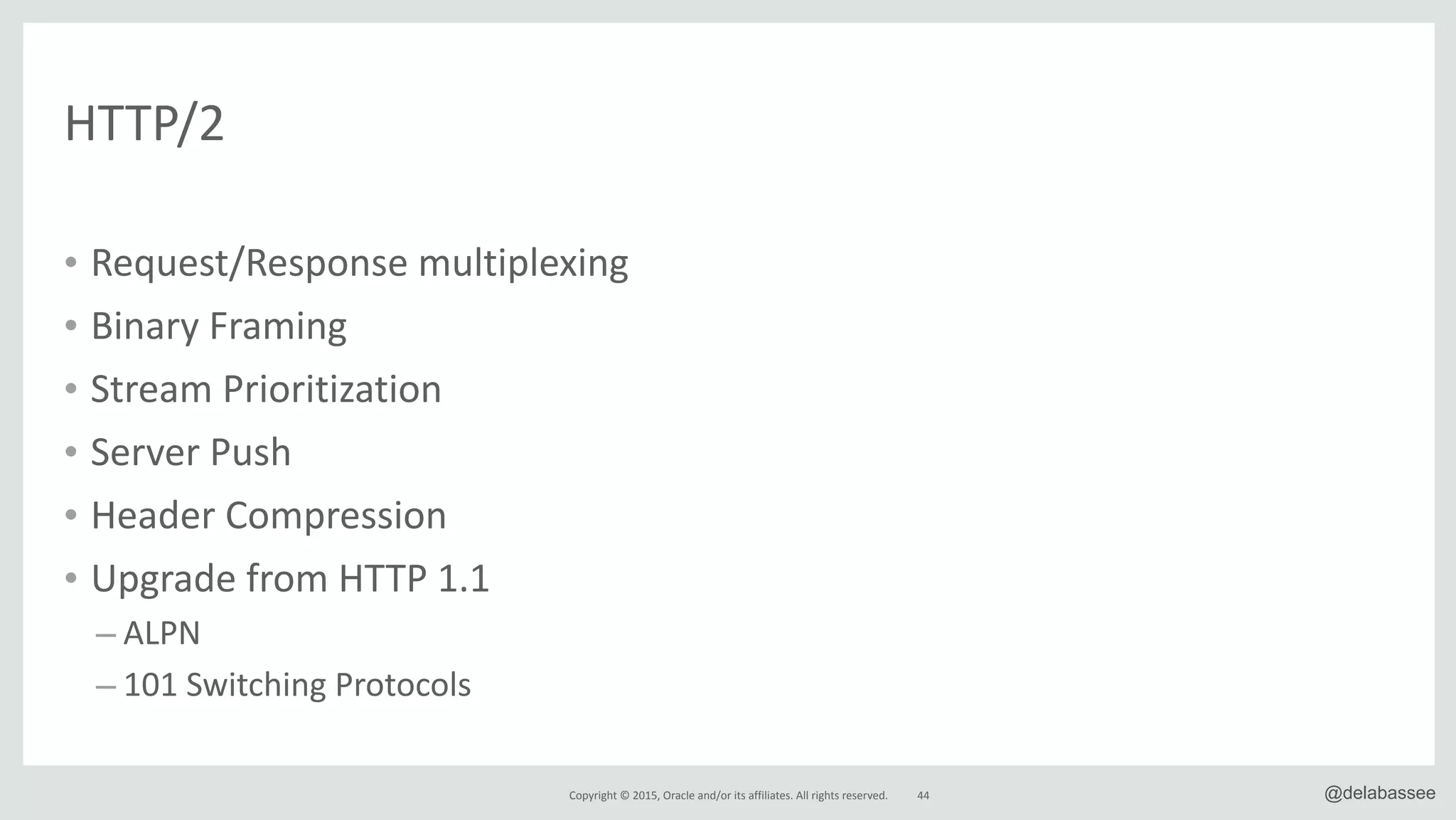 Copyright*©*2015,*Oracle*and/or*its*affiliates.*All*rights*reserved. 44 @delabassee
• Request/Response*multiplexing*
• Binary*Framing*
• Stream*Prioritization*
• Server*Push*
• Header*Compression*
• Upgrade*from*HTTP*1.1*
– ALPN*
– 101*Switching*Protocols
HTTP/2
 