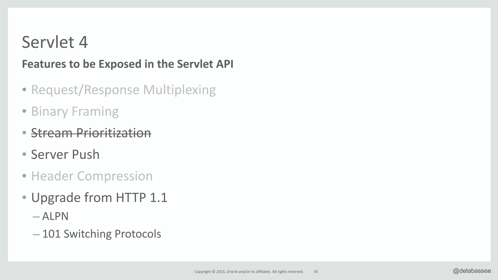 Copyright*©*2015,*Oracle*and/or*its*affiliates.*All*rights*reserved. 45 @delabassee
• Request/Response*Multiplexing*
• Binary*Framing*
• Stream*Prioritization*
• Server*Push*
• Header*Compression*
• Upgrade*from*HTTP*1.1*
– ALPN*
– 101*Switching*Protocols
Features&to&be&Exposed&in&the&Servlet&API
Servlet*4
 