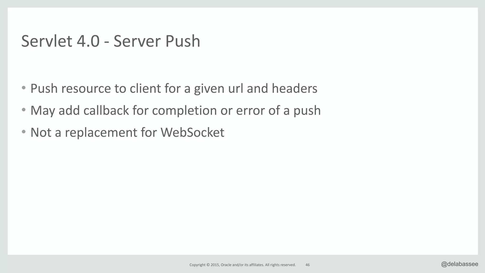 Copyright*©*2015,*Oracle*and/or*its*affiliates.*All*rights*reserved. 46 @delabassee
• Push*resource*to*client*for*a*given*url*and*headers*
• May*add*callback*for*completion*or*error*of*a*push*
• Not*a*replacement*for*WebSocket
Servlet*4.0*R*Server*Push
 