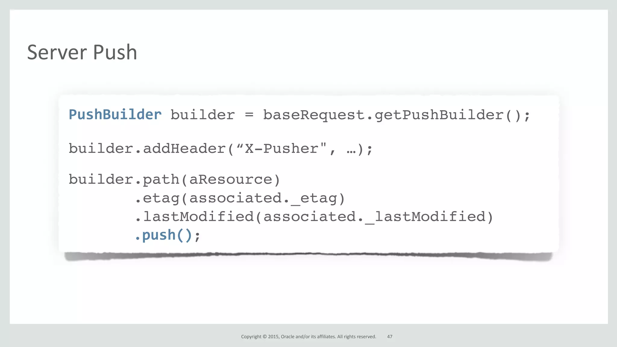 Copyright*©*2015,*Oracle*and/or*its*affiliates.*All*rights*reserved.
PushBuilderAbuilder = baseRequest.getPushBuilder();
builder.addHeader(“X-Pusher", …);
builder.path(aResource)
.etag(associated._etag)
.lastModified(associated._lastModified)
.push();
47
Server*Push
 