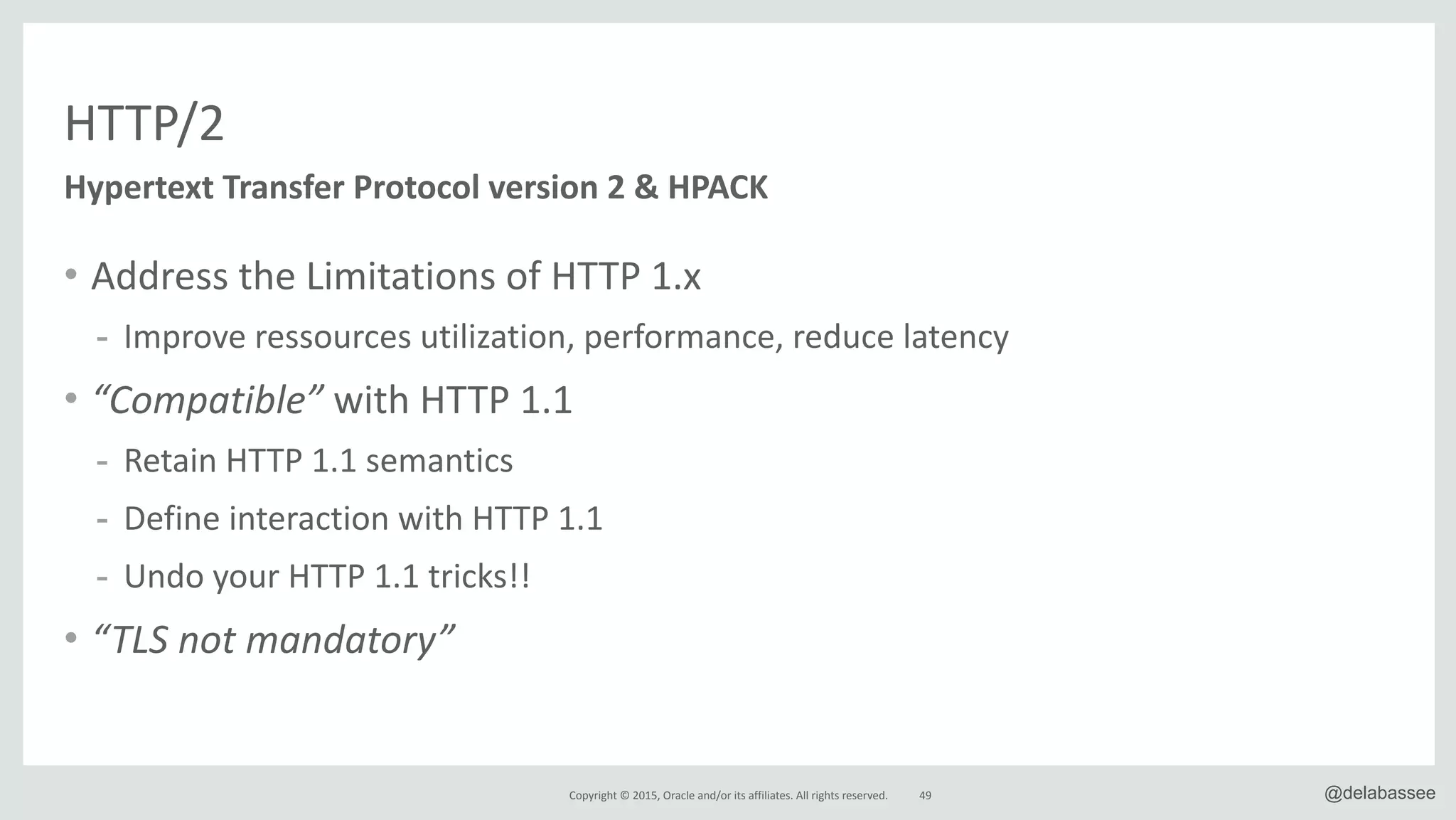 Copyright*©*2015,*Oracle*and/or*its*affiliates.*All*rights*reserved. @delabassee
HTTP/2
• Address*the*Limitations*of*HTTP*1.x*
- Improve*ressources*utilization,*performance,*reduce*latency*
• “Compatible”*with*HTTP*1.1*
- Retain*HTTP*1.1*semantics*
- Define*interaction*with*HTTP*1.1*
- Undo*your*HTTP*1.1*tricks!!*
• “TLS0not0mandatory”
49
Hypertext&Transfer&Protocol&version&2&&&HPACK
 