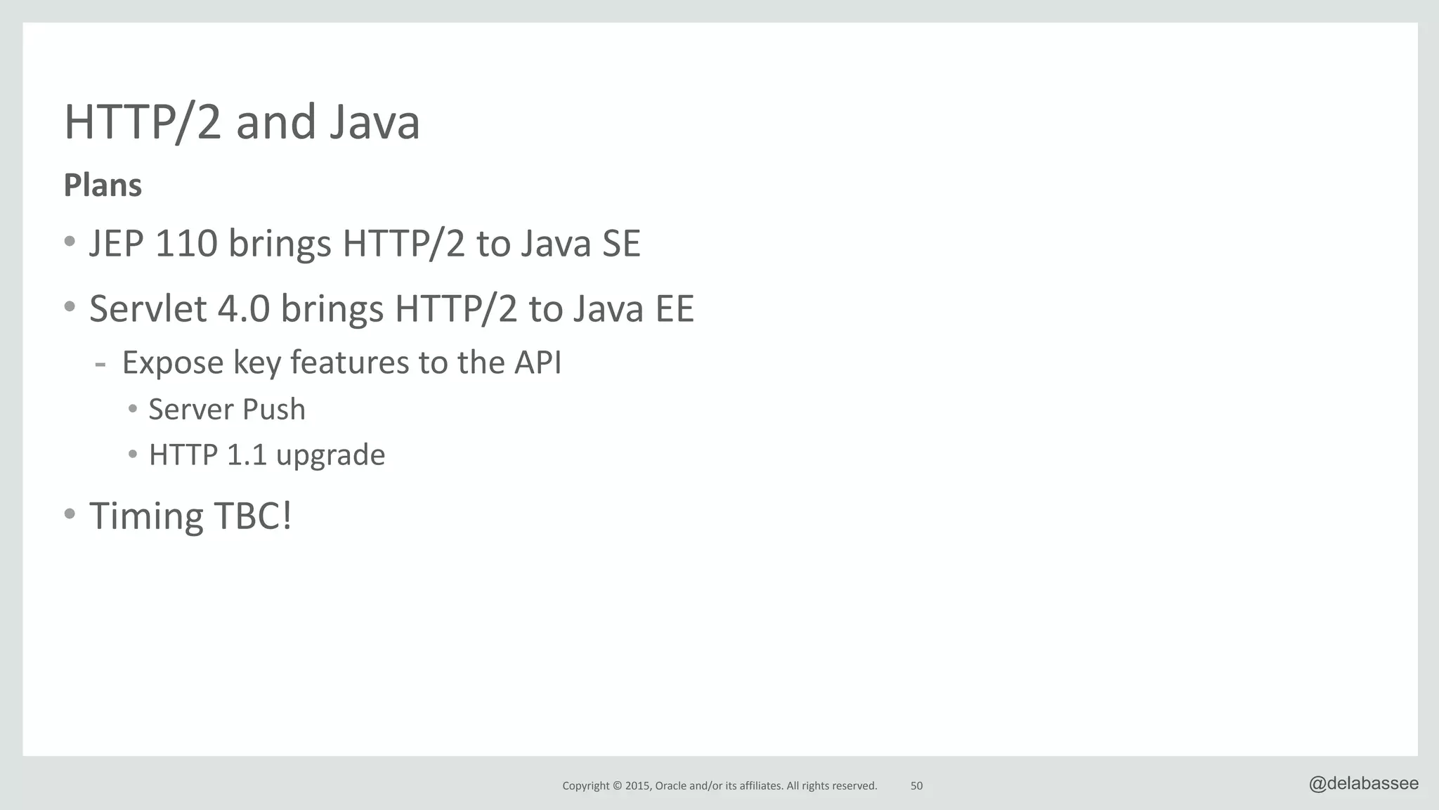 Copyright*©*2015,*Oracle*and/or*its*affiliates.*All*rights*reserved. @delabassee
HTTP/2*and*Java
• JEP*110*brings*HTTP/2*to*Java*SE*
• Servlet*4.0*brings*HTTP/2*to*Java*EE*
- Expose*key*features*to*the*API*
• Server*Push*
• HTTP*1.1*upgrade*
• Timing*TBC!
50
Plans
 