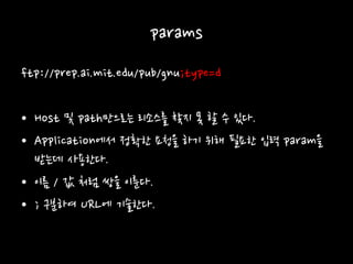 params
ftp://prep.ai.mit.edu/pub/gnu;type=d
• Host 및 path만으로는 리소스를 찾지 못 할 수 있다.
• Application에서 정확한 요청을 하기 위해 필요한 입력 param을
받는데 사용한다.
• 이름 / 값 처럼 쌍을 이룬다.
• ; 구분하여 URL에 기술한다.
 