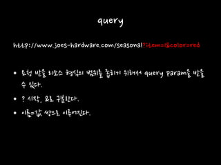 query
http://www.joes-hardware.com/seasonal?item=1&color=red
• 요청 받을 리소스 형식의 범위를 좁히기 위해서 query param을 받을
수 있다.
• ? 시작, &로 구분한다.
• 이름=값 쌍으로 이루어진다.
 