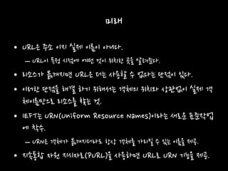 미래
• URL은 주소 이지 실제 이름이 아니다.
– URL이 특정 시점에 어떤 것이 위치한 곳을 알려준다.
• 리소스가 옮겨지면 URL은 더는 사용할 수 없다는 단점이 있다.
• 이러한 단점을 해결 하기 위해서는 객체의 위치와 상관없이 실제 객
체이름만으로 리소스를 찾는 것.
• IEFT는 URN(Uniform Resource Names)이라는 새로운 표준작업
에 착수.
– URN은 객체가 옮겨지더라도 항상 객체를 가리킬 수 있는 이름을 제공.
• 지속통합 자원 지시자로(PURL)을 사용하면 URL로 URN 기능을 제공.
 