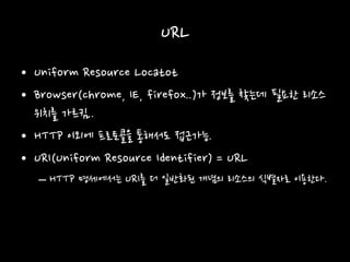 URL
• Uniform Resource Locatot
• Browser(chrome, IE, firefox..)가 정보를 찾는데 필요한 리소스
위치를 가르킴..
• HTTP 이외에 프로토콜을 통해서도 접근가능.
• URI(Uniform Resource Identifier) = URL
– HTTP 명세에서는 URI를 더 일반화된 개념의 리소스의 식별자로 이용한다.
 