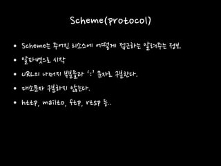 Scheme(protocol)
• Scheme는 주어진 리소스에 어떻게 접근하는 알려주는 정보.
• 알파벳으로 시작
• URL의 나머지 부분들과 ‘:’ 문자로 구분한다.
• 대소문자 구분하지 않는다.
• http, mailto, ftp, rtsp 등..
 