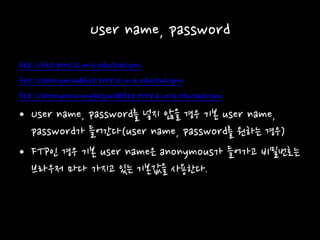 User name, password
ftp://ftp.prep.ai.mit.edu/pub/gnu
ftp://anonymou@ftp.prep.ai.mit.edu/pub/gnu
ftp://anonymou:mypasswd@ftp.prep.ai.mit.edu/pub/gnu
• User name, password를 넣지 않을 경우 기본 user name,
password가 들어간다(user name, password를 원하는 경우)
• FTP인 경우 기본 user name은 anonymous가 들어가고 비밀번호는
브라우저 마다 가지고 있는 기본값을 사용한다.
 