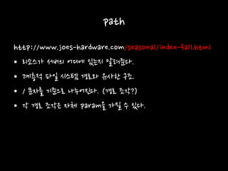 path
http://www.joes-hardware.com/seasonal/index-fall.html
• 리소스가 서버의 어디에 있는지 알려준다.
• 계층적 파일 시스템 경로와 유사한 구조.
• / 문자를 기준으로 나누어진다. (경로 조각?)
• 각 경로 조각은 자체 param을 가질 수 있다.
 