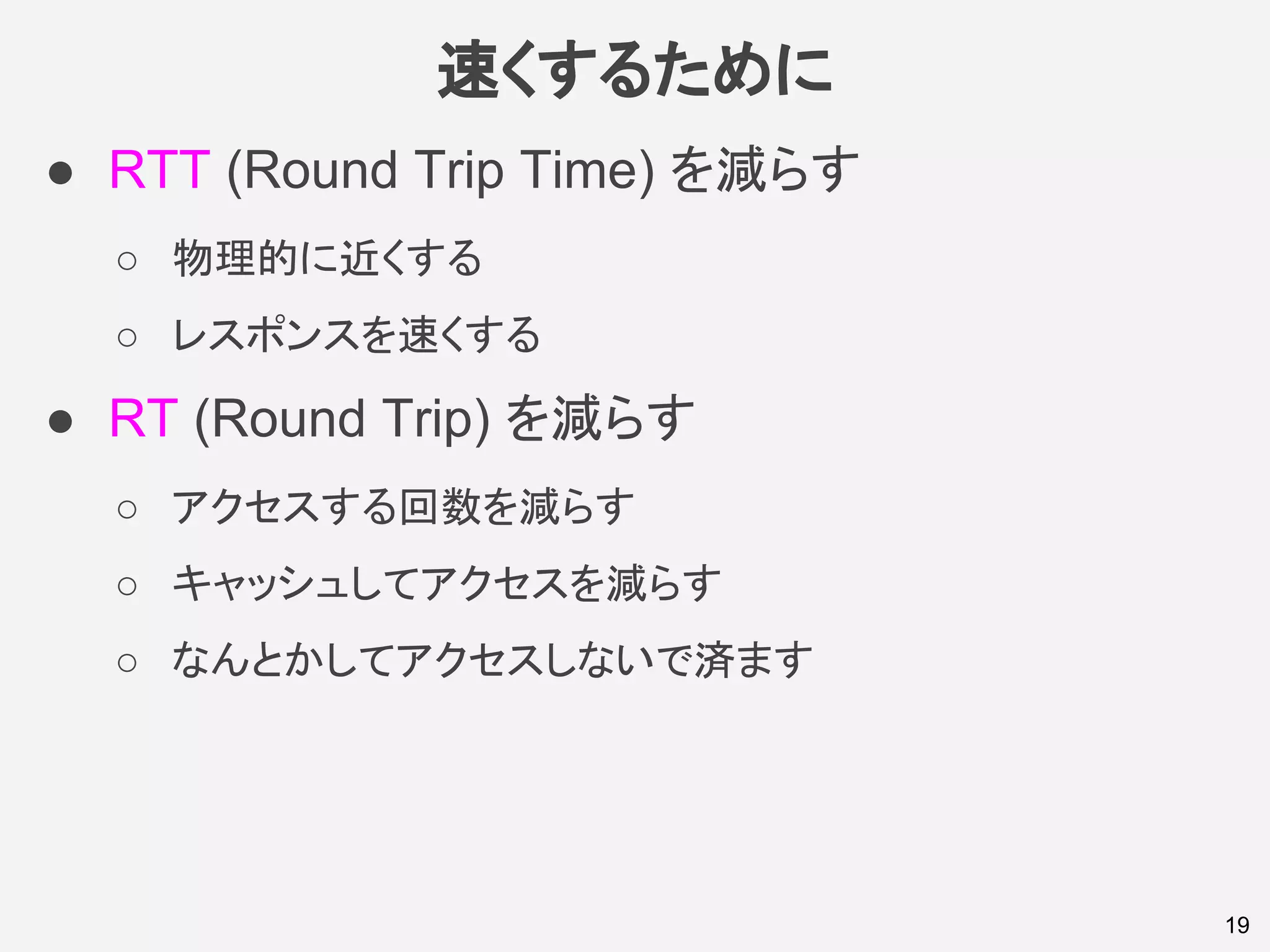速くするために
● RTT (Round Trip Time) を減らす
○ 物理的に近くする
○ レスポンスを速くする
● RT (Round Trip) を減らす
○ アクセスする回数を減らす
○ キャッシュしてアクセスを減らす
○ なんとかしてアクセスしないで済ます
19
 