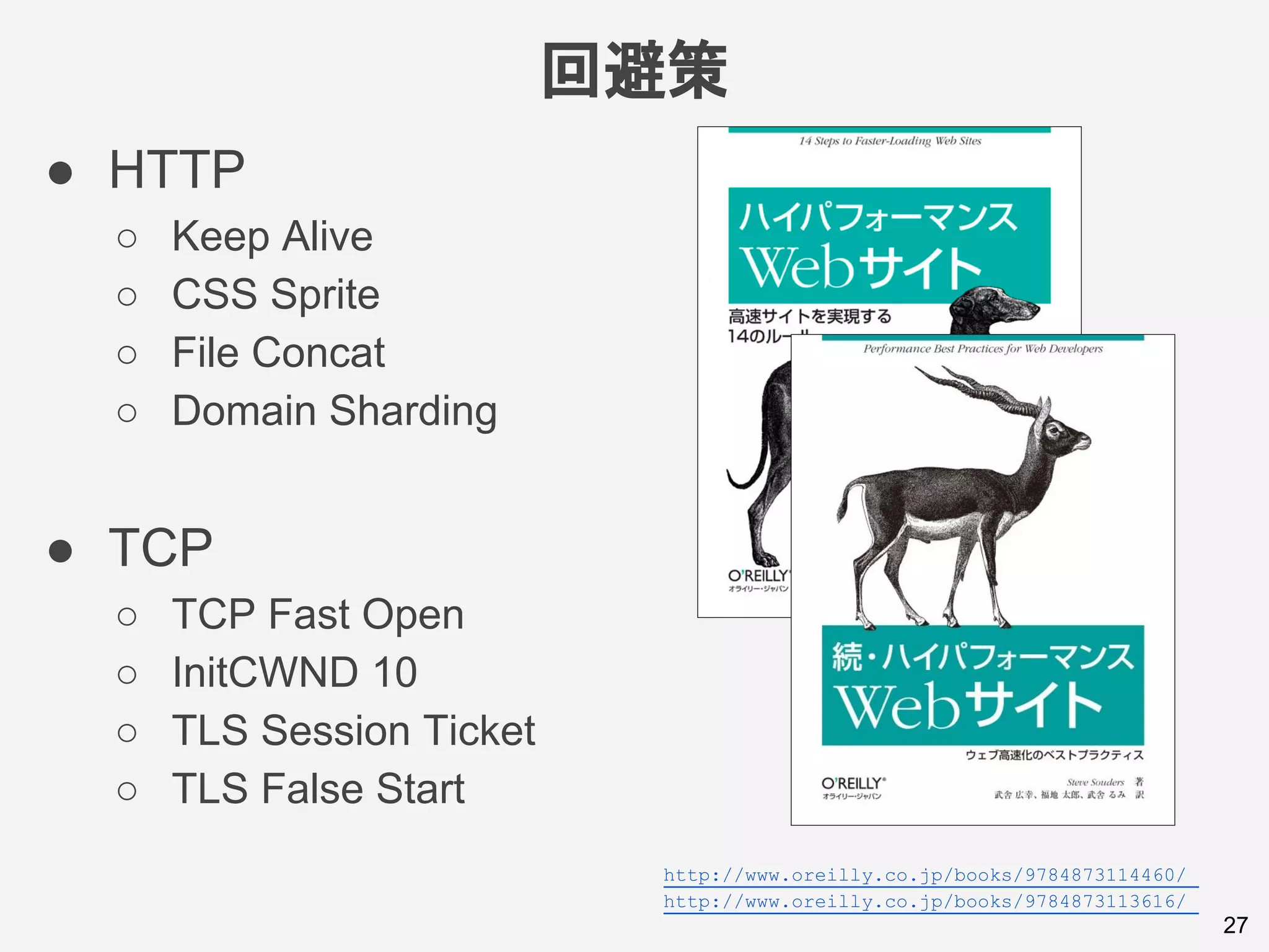 回避策
27
● HTTP
○ Keep Alive
○ CSS Sprite
○ File Concat
○ Domain Sharding
● TCP
○ TCP Fast Open
○ InitCWND 10
○ TLS Session Ticket
○ TLS False Start
http://www.oreilly.co.jp/books/9784873114460/
http://www.oreilly.co.jp/books/9784873113616/
 