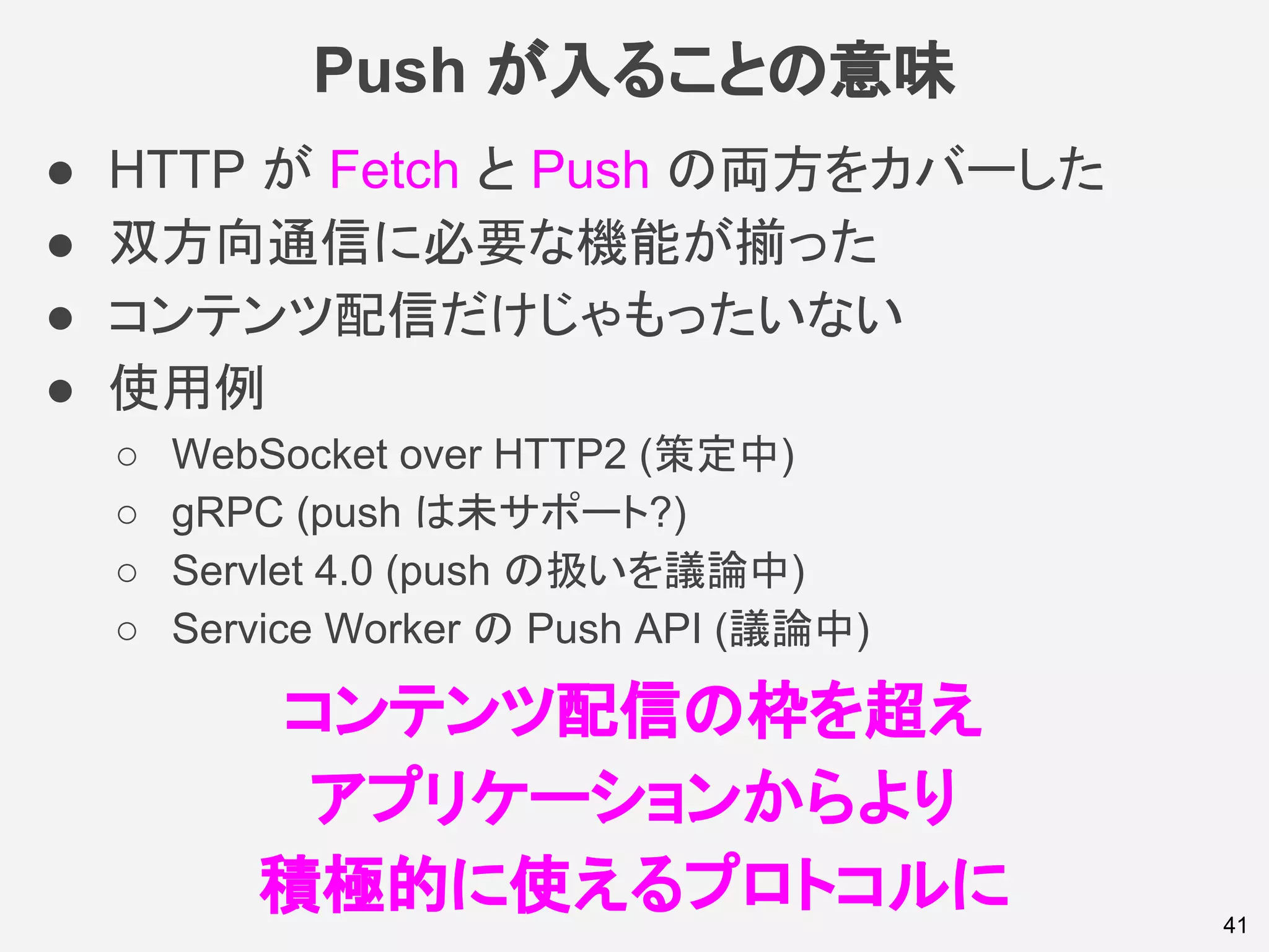 Push が入ることの意味
41
● HTTP が Fetch と Push の両方をカバーした
● 双方向通信に必要な機能が揃った
● コンテンツ配信だけじゃもったいない
● 使用例
○ WebSocket over HTTP2 (策定中)
○ gRPC (push は未サポート?)
○ Servlet 4.0 (push の扱いを議論中)
○ Service Worker の Push API (議論中)
コンテンツ配信の枠を超え
アプリケーションからより
積極的に使えるプロトコルに
 