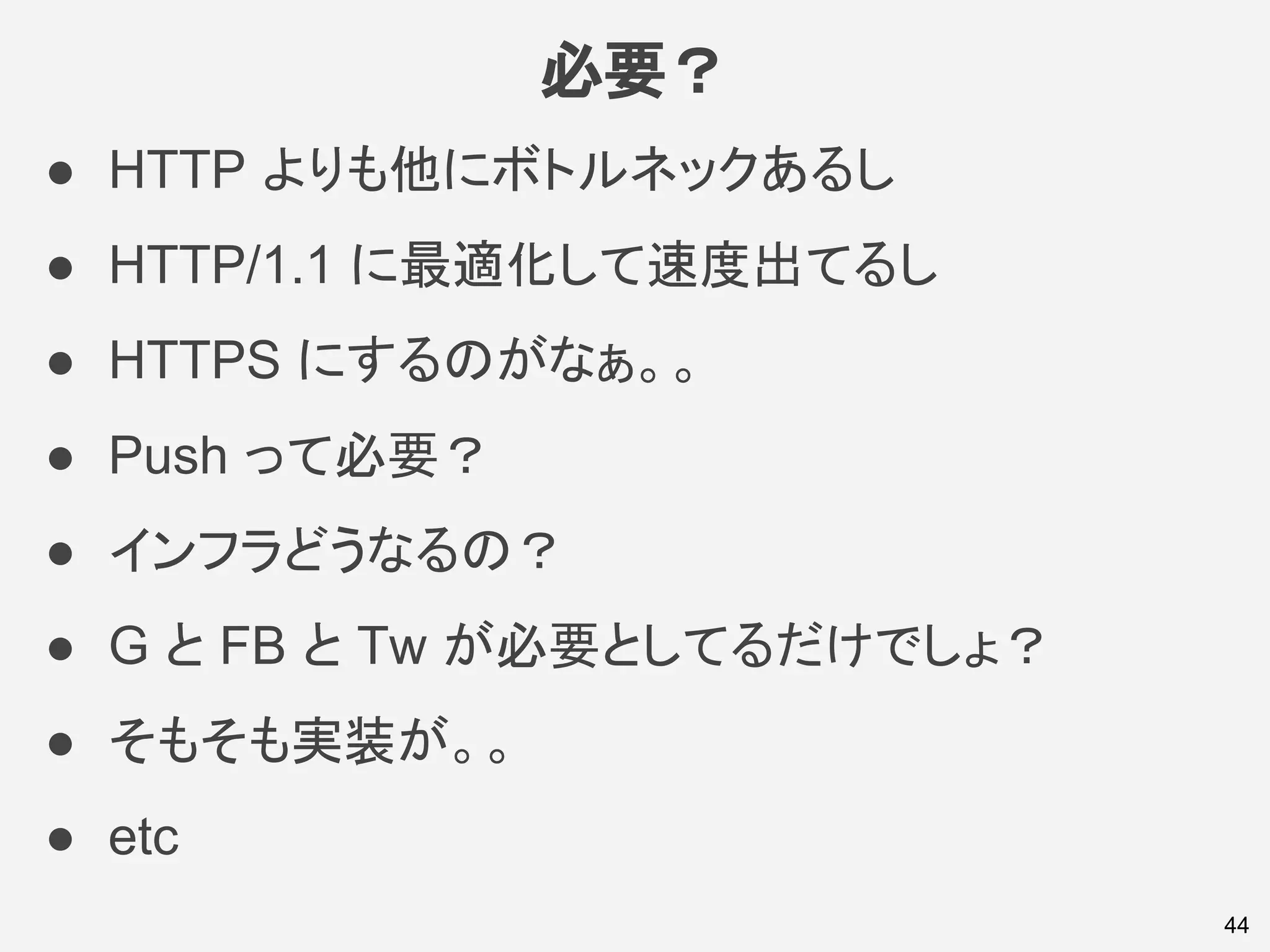 必要？
44
● HTTP よりも他にボトルネックあるし
● HTTP/1.1 に最適化して速度出てるし
● HTTPS にするのがなぁ。。
● Push って必要？
● インフラどうなるの？
● G と FB と Tw が必要としてるだけでしょ？
● そもそも実装が。。
● etc
 