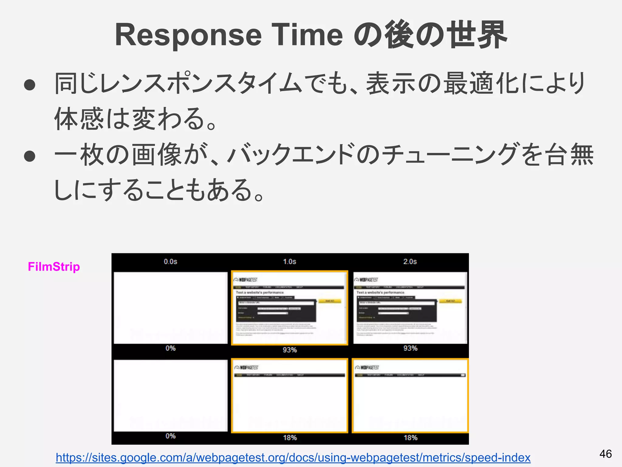 Response Time の後の世界
46
FilmStrip
https://sites.google.com/a/webpagetest.org/docs/using-webpagetest/metrics/speed-index
● 同じレンスポンスタイムでも、表示の最適化により
体感は変わる。
● 一枚の画像が、バックエンドのチューニングを台無
しにすることもある。
 
