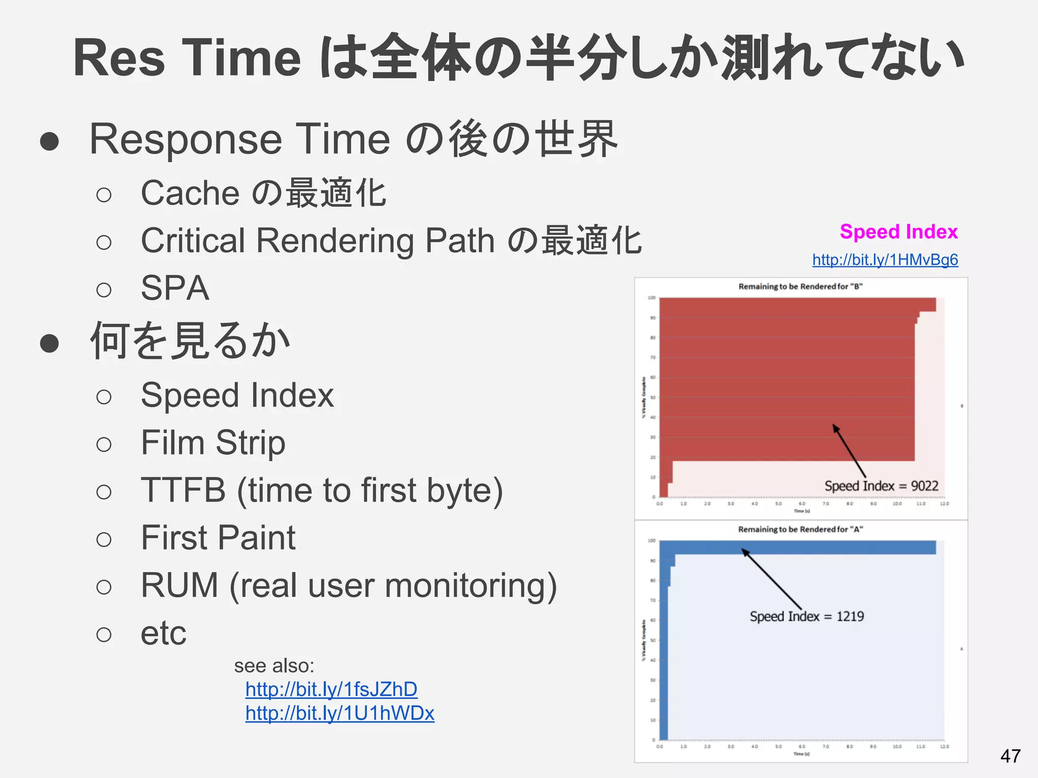 Res Time は全体の半分しか測れてない
● Response Time の後の世界
○ Cache の最適化
○ Critical Rendering Path の最適化
○ SPA
● 何を見るか
○ Speed Index
○ Film Strip
○ TTFB (time to first byte)
○ First Paint
○ RUM (real user monitoring)
○ etc
47
see also:
http://bit.ly/1fsJZhD
http://bit.ly/1U1hWDx
Speed Index
http://bit.ly/1HMvBg6
 