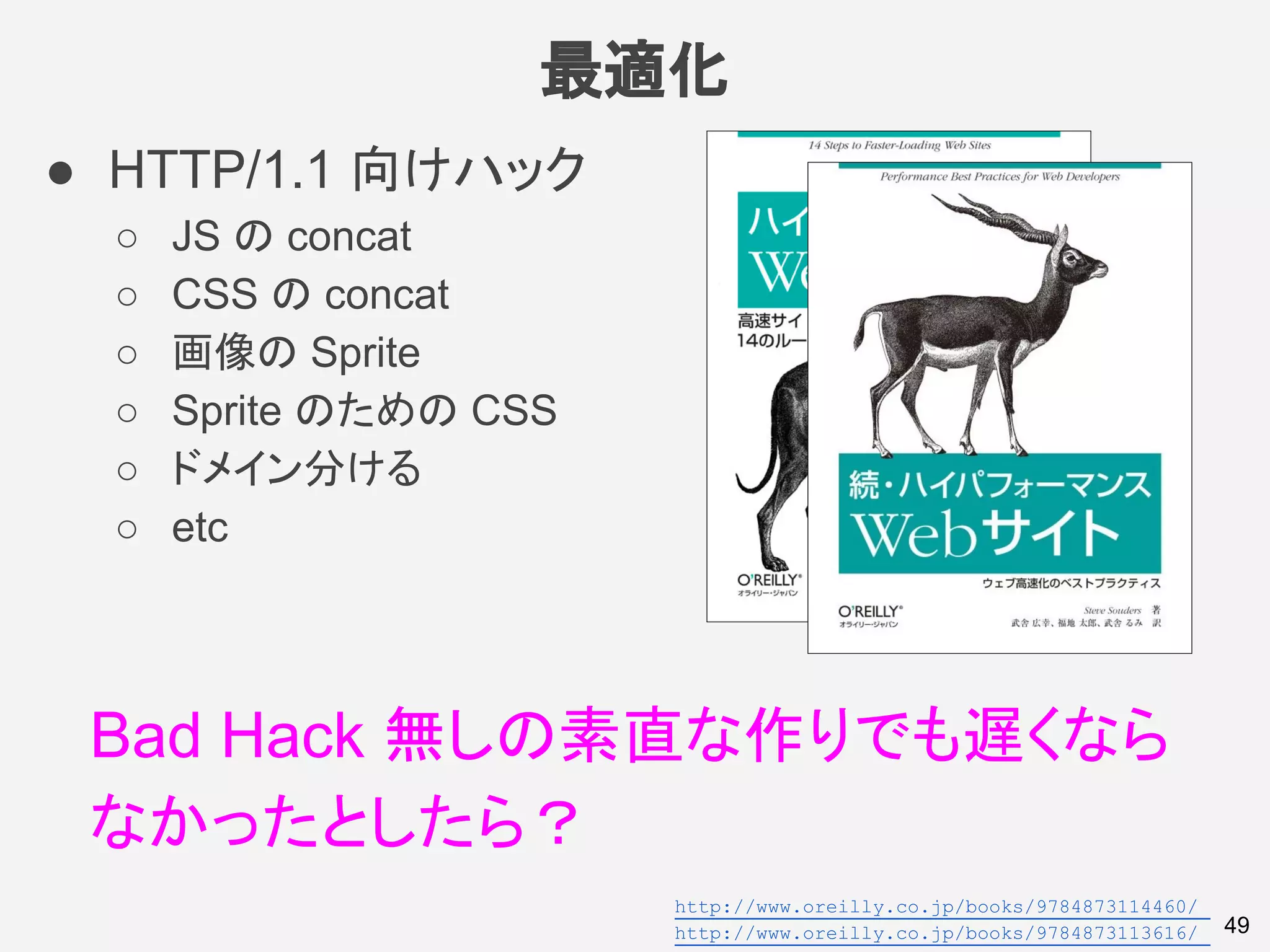最適化
49
● HTTP/1.1 向けハック
○ JS の concat
○ CSS の concat
○ 画像の Sprite
○ Sprite のための CSS
○ ドメイン分ける
○ etc
Bad Hack 無しの素直な作りでも遅くなら
なかったとしたら？
http://www.oreilly.co.jp/books/9784873114460/
http://www.oreilly.co.jp/books/9784873113616/
 