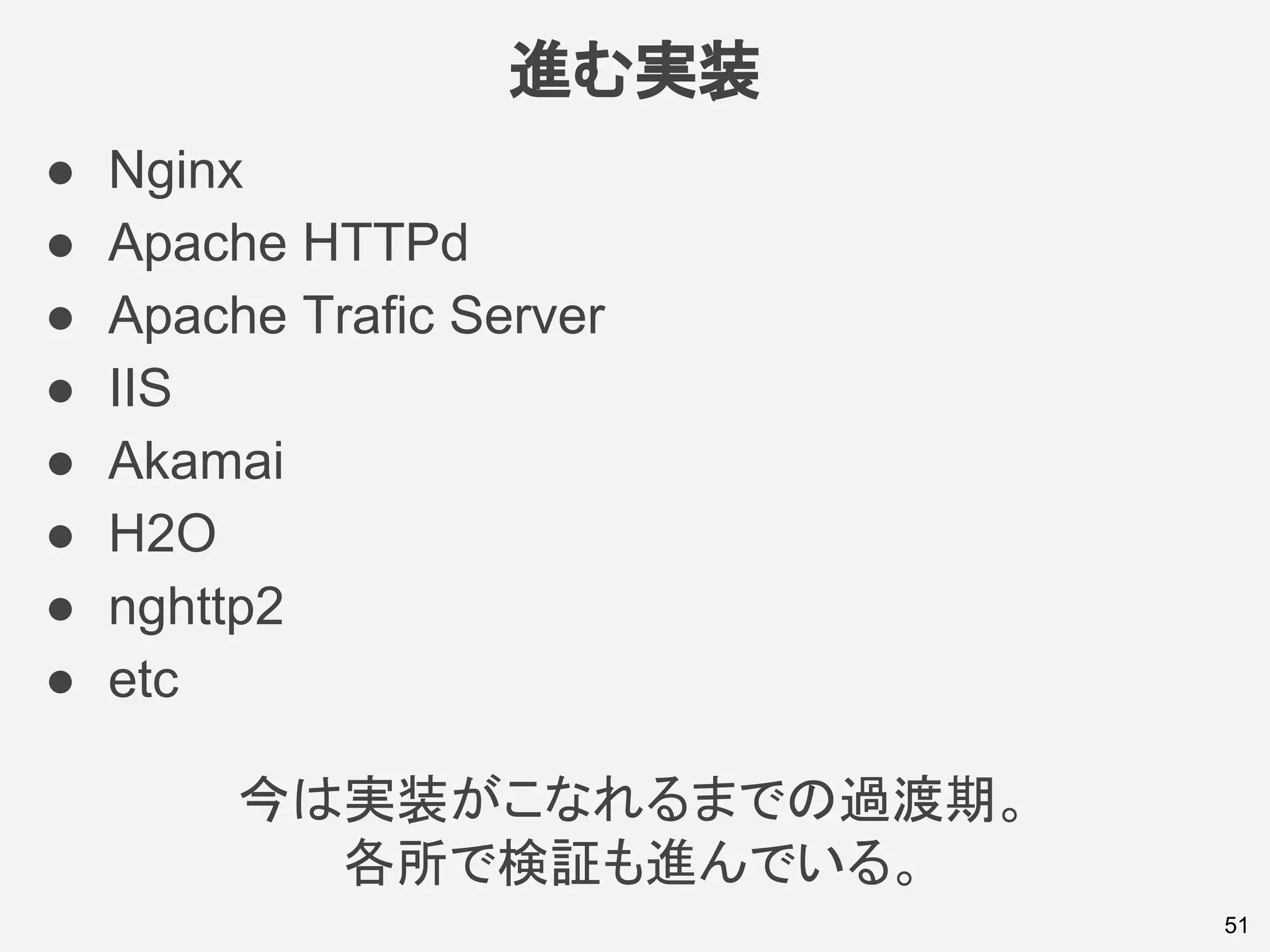 進む実装
51
● Nginx
● Apache HTTPd
● Apache Trafic Server
● IIS
● Akamai
● H2O
● nghttp2
● etc
今は実装がこなれるまでの過渡期。
各所で検証も進んでいる。
 
